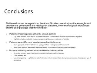 Platformed racism emerges from the Adam Goodes case study as the entanglement
between the governance and ideology of platforms, their technological affordances
and the user practices that they mediate;
o  Platformed racism operates differently on each platform
o  E.g. Twitter ‘sensitive media’ filter vs YouTube thumbs down & Facebook and YouTube recommendation algorithms
o  E.g. Different actors involved in these conversation (e.g. Mainstream media role on YouTube)
o  Platforms as amplifiers and manufacturers of racist discourse
o  Users appropriate platforms’ affordances––policy and filters––to disguise racist humour; and
o  Social media platforms’ features and algorithms facilitate the circulation of overt and covert hate speech;
o  Modes of platform governance that reproduce social inequalities
o  Un-curated comment space– hate speech remains online despite platforms’ policies;
o  Chain of liability; and
o  Lack of transparency – e.g. Platforms’ lack of information in their notice and take down processes obscures the scope and type of
racist abuse
Conclusions	
  
 