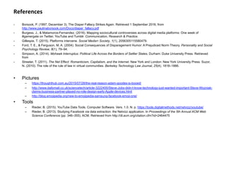References	
  
-  Borsook, P. (1997, December 3). The Diaper Fallacy Strikes Again. Retrieved 1 September 2016, from
http://www.paulinaborsook.com/Doco/diaper_fallacy.pdf
-  Burgess, J., & Matamoros-Fernandez. (2016). Mapping sociocultural controversies across digital media platforms: One week of
#gamergate on Twitter, YouTube and Tumblr. Communication, Research & Practice.
-  Gillespie, T. (2015). Platforms intervene. Social Media+ Society, 1(1), 2056305115580479.
-  Ford, T. E., & Ferguson, M. A. (2004). Social Consequences of Disparagement Humor: A Prejudiced Norm Theory. Personality and Social
Psychology Review, 8(1), 79–94.
-  Simpson, A. (2014). Mohawk Interruptus: Political Life Across the Borders of Settler States. Durham: Duke University Press. Retrieved
from
-  Streeter, T. (2011). The Net Effect: Romanticism, Capitalism, and the Internet. New York and London: New York University Press. Suzor,
N. (2010). The role of the rule of law in virtual communities. Berkeley Technology Law Journal, 25(4), 1818–1886.
	
  
•  Pictures
–  https://thoughthub.com.au/2015/07/28/the-real-reason-adam-goodes-is-booed/
–  http://www.dailymail.co.uk/sciencetech/article-3222400/Steve-Jobs-didn-t-know-technology-just-wanted-important-Steve-Wozniak-
claims-business-partner-played-no-role-design-early-Apple-devices.html
–  http://blog.emojipedia.org/new-to-emojipedia-samsung-facebook-emoji-one/
•  Tools
–  Rieder, B. (2015). YouTube Data Tools. Computer Software. Vers. 1.0. N. p. https://tools.digitalmethods.net/netvizz/youtube/
–  Rieder, B. (2013). Studying Facebook via data extraction: the Netvizz application. In Proceedings of the 5th Annual ACM Web
Science Conference (pp. 346–355). ACM. Retrieved from http://dl.acm.org/citation.cfm?id=2464475
	
  
 