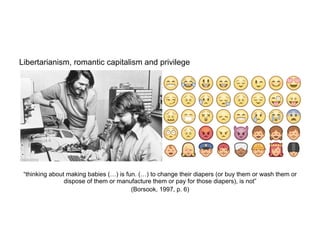 Libertarianism, romantic capitalism and privilege
	
  
	
  
	
  
	
  
	
  
	
  
	
  
	
  
	
  
“thinking about making babies (…) is fun. (…) to change their diapers (or buy them or wash them or
dispose of them or manufacture them or pay for those diapers), is not”
(Borsook, 1997, p. 6)
 