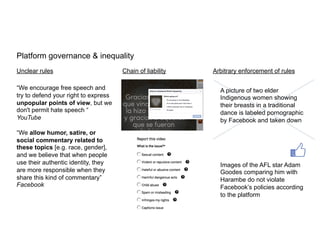 Platform governance & inequality	
  
	
  
	
  
	
  
	
  
	
  
Unclear rules
	
  
“We encourage free speech and
try to defend your right to express
unpopular points of view, but we
don't permit hate speech “
YouTube
“We allow humor, satire, or
social commentary related to
these topics [e.g. race, gender],
and we believe that when people
use their authentic identity, they
are more responsible when they
share this kind of commentary”
Facebook
	
  
	
  
Chain of liability
	
  
	
  
	
  
Arbitrary enforcement of rules
	
  
	
  
A picture of two elder
Indigenous women showing
their breasts in a traditional
dance is labeled pornographic
by Facebook and taken down
Images of the AFL star Adam
Goodes comparing him with
Harambe do not violate
Facebook’s policies according
to the platform
 