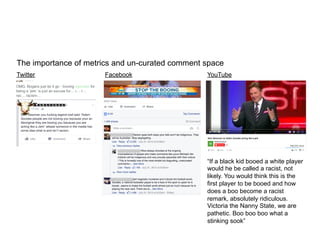 The importance of metrics and un-curated comment space	
  
	
  
	
  
	
  
	
  
Twitter Facebook	
   YouTube
	
  
	
  
“If a black kid booed a white player
would he be called a racist, not
likely. You would think this is the
first player to be booed and how
does a boo become a racist
remark, absolutely ridiculous.
Victoria the Nanny State, we are
pathetic. Boo boo boo what a
stinking sook”
 