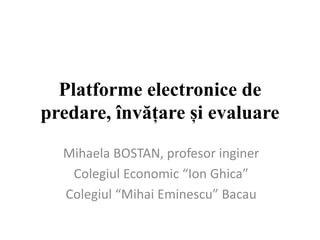 Platforme electronice de
predare, învățare și evaluare
Mihaela BOSTAN, profesor inginer
Colegiul Economic “Ion Ghica”
Colegiul “Mihai Eminescu” Bacau
 