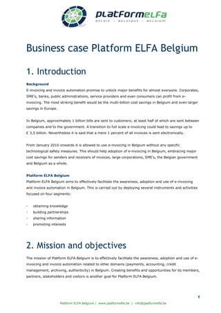 Business case Platform ELFA Belgium

1. Introduction
Background
E-invoicing and invoice automation promise to unlock major benefits for almost everyone. Corporates,
SME’s, banks, public administrations, service providers and even consumers can profit from e-
invoicing. The most striking benefit would be the multi-billion cost savings in Belgium and even larger
savings in Europe.


In Belgium, approximately 1 billion bills are sent to customers; at least half of which are sent between
companies and to the government. A transition to full scale e-invoicing could lead to savings up to
€ 3,5 billion. Nevertheless it is said that a mere 1 percent of all invoices is sent electronically.


From January 2010 onwards it is allowed to use e-invoicing in Belgium without any specific
technological safety measures. This should help adoption of e-invoicing in Belgium, embracing major
cost savings for senders and receivers of invoices, large corporations, SME’s, the Belgian government
and Belgium as a whole.


Platform ELFA Belgium
Platform ELFA Belgium aims to effectively facilitate the awareness, adoption and use of e-invoicing
and invoice automation in Belgium. This is carried out by deploying several instruments and activities
focused on four segments:


-   obtaining knowledge
-   building partnerships
-   sharing information
-   promoting interests




2. Mission and objectives
The mission of Platform ELFA Belgium is to effectively facilitate the awareness, adoption and use of e-
invoicing and invoice automation related to other domains (payments, accounting, credit
management, archiving, authenticity) in Belgium. Creating benefits and opportunities for its members,
partners, stakeholders and visitors is another goal for Platform ELFA Belgium.




                                                                                                         1
                     Platform ELFA Belgium | www.platformelfa.be | info@platformelfa.be
 