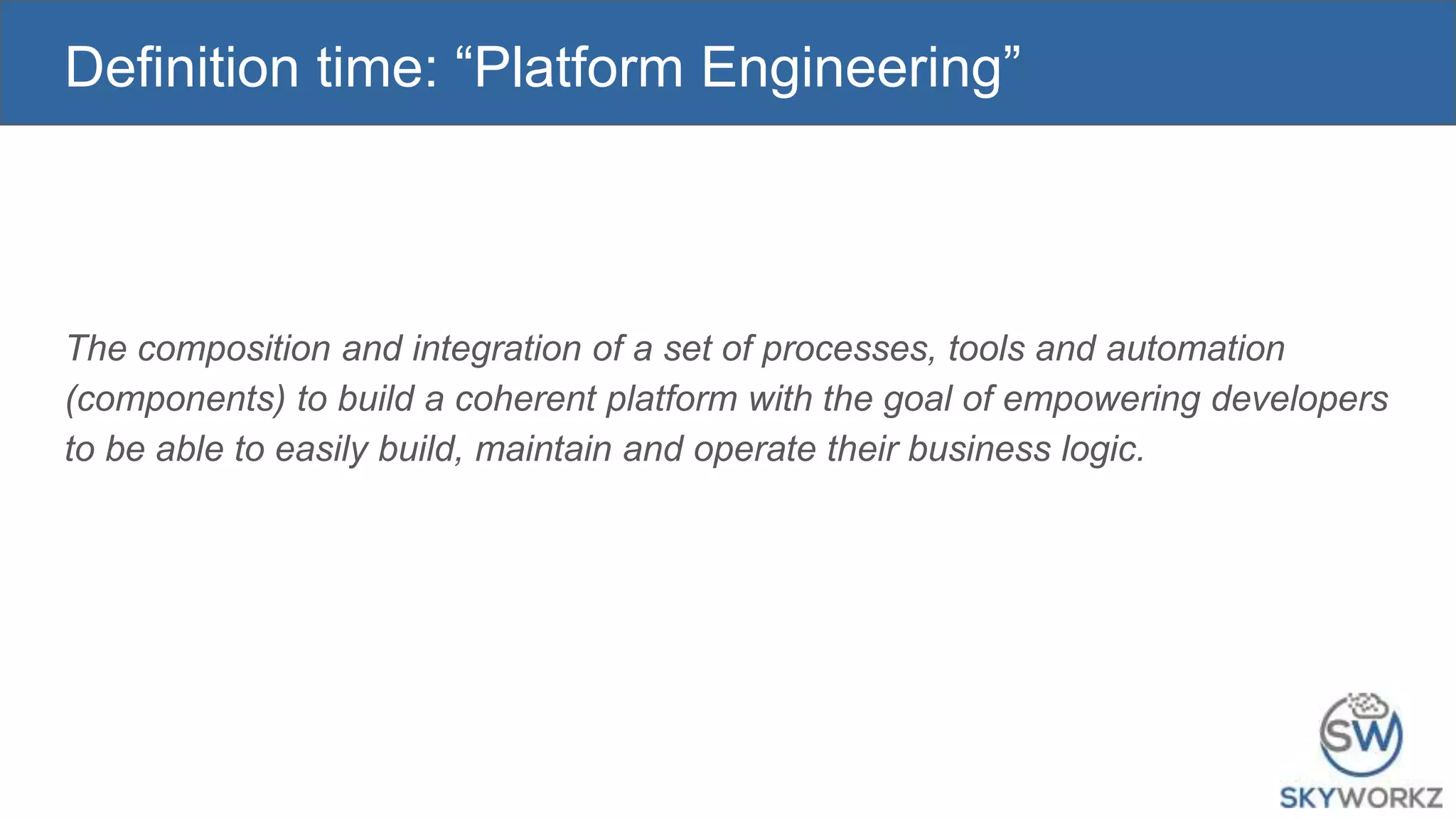 Definition time: “Platform Engineering”
The composition and integration of a set of processes, tools and automation
(components) to build a coherent platform with the goal of empowering developers
to be able to easily build, maintain and operate their business logic.
 