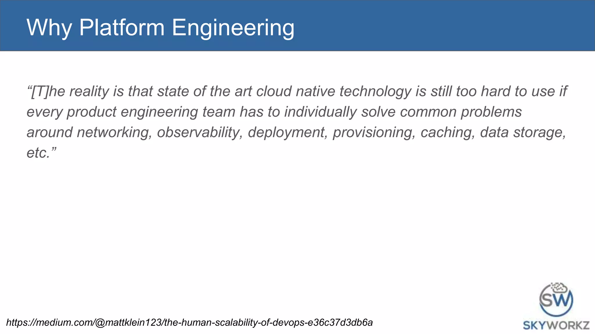 Why Platform Engineering
“[T]he reality is that state of the art cloud native technology is still too hard to use if
every product engineering team has to individually solve common problems
around networking, observability, deployment, provisioning, caching, data storage,
etc.”
https://medium.com/@mattklein123/the-human-scalability-of-devops-e36c37d3db6a
 