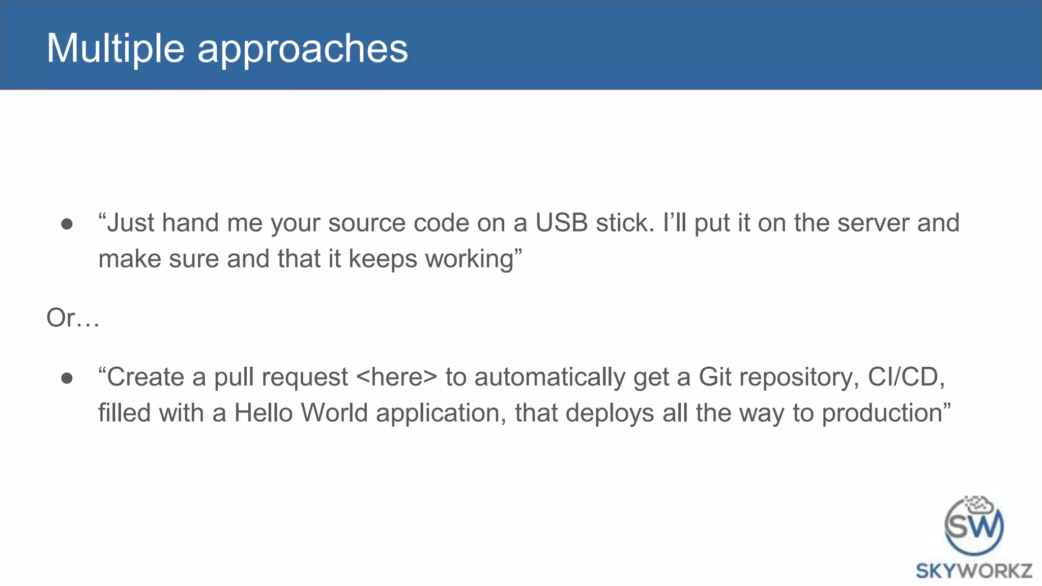 Multiple approaches
● “Just hand me your source code on a USB stick. I’ll put it on the server and
make sure and that it keeps working”
Or…
● “Create a pull request <here> to automatically get a Git repository, CI/CD,
filled with a Hello World application, that deploys all the way to production”
 