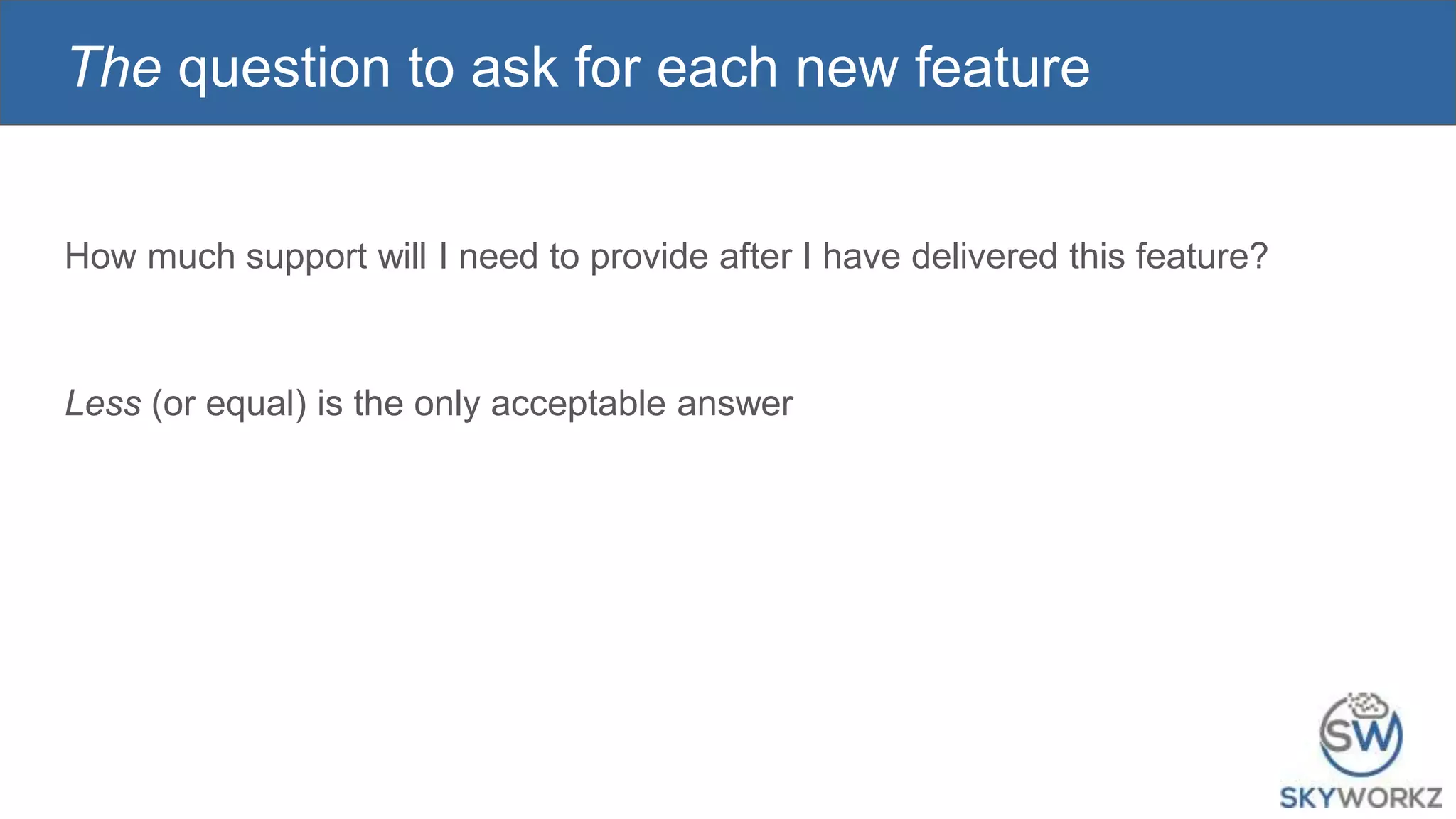 The question to ask for each new feature
How much support will I need to provide after I have delivered this feature?
Less (or equal) is the only acceptable answer
 