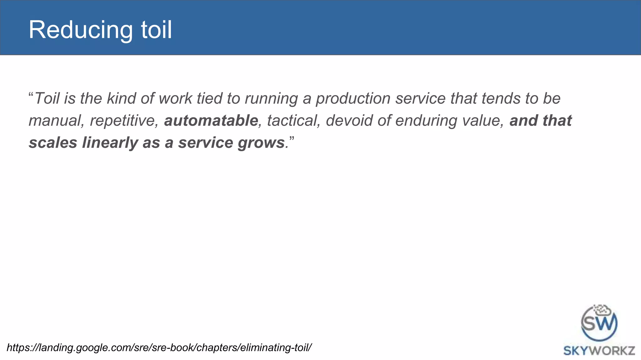 Reducing toil
“Toil is the kind of work tied to running a production service that tends to be
manual, repetitive, automatable, tactical, devoid of enduring value, and that
scales linearly as a service grows.”
https://landing.google.com/sre/sre-book/chapters/eliminating-toil/
 