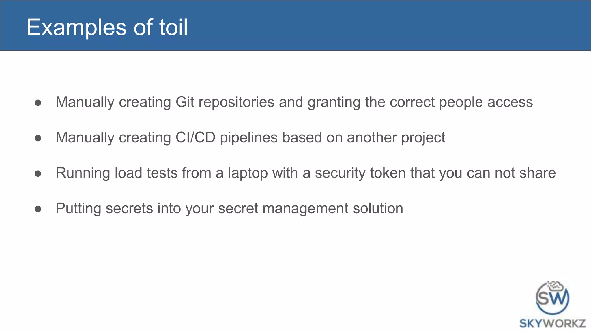 Examples of toil
● Manually creating Git repositories and granting the correct people access
● Manually creating CI/CD pipelines based on another project
● Running load tests from a laptop with a security token that you can not share
● Putting secrets into your secret management solution
 