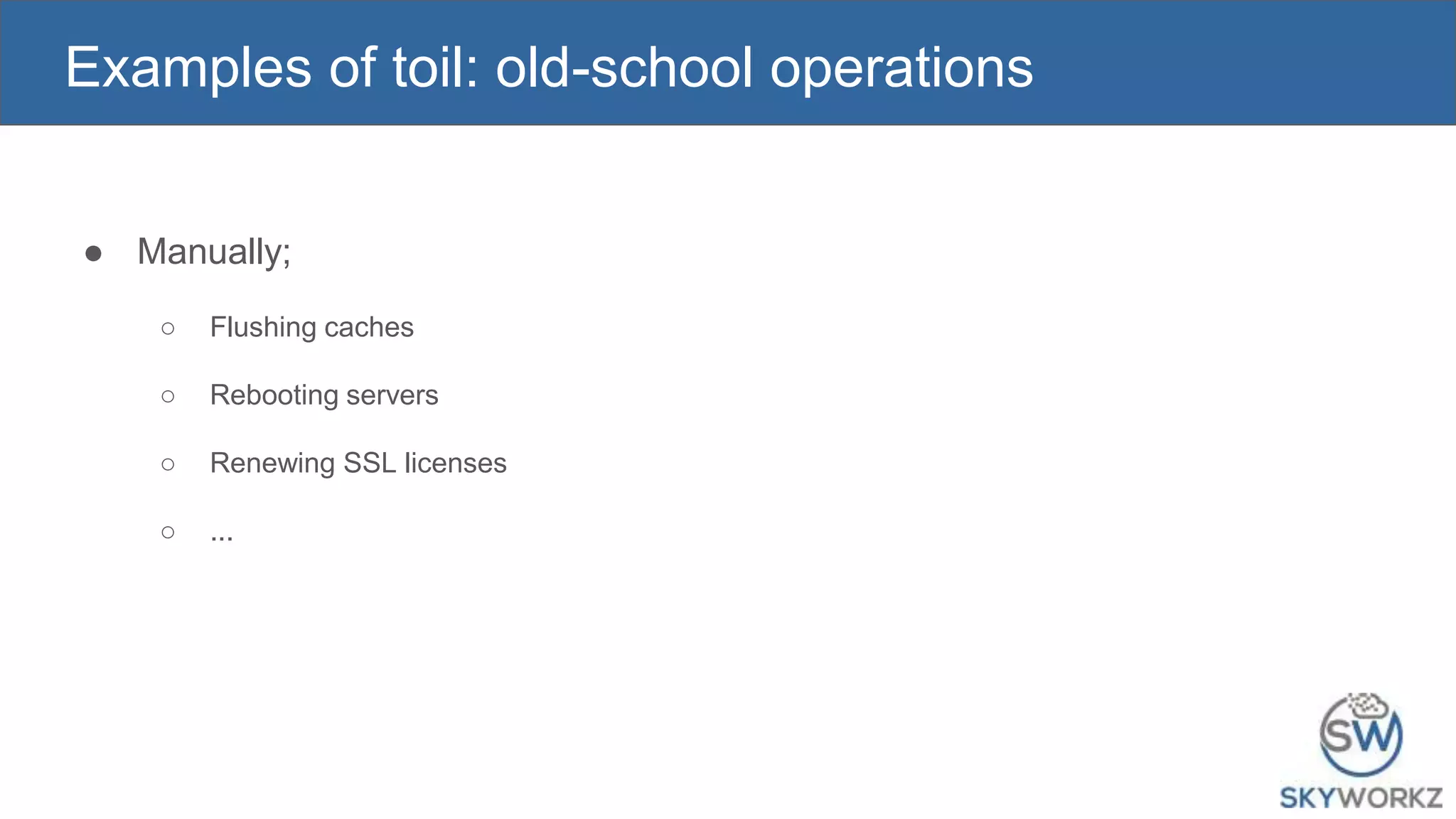 Examples of toil: old-school operations
● Manually;
○ Flushing caches
○ Rebooting servers
○ Renewing SSL licenses
○ ...
 