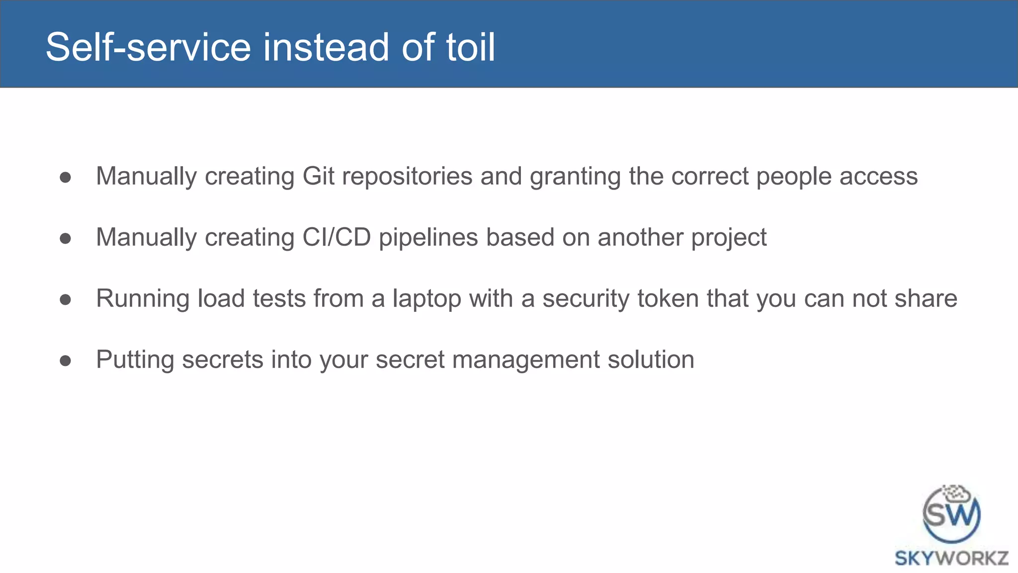 Self-service instead of toil
● Manually creating Git repositories and granting the correct people access
● Manually creating CI/CD pipelines based on another project
● Running load tests from a laptop with a security token that you can not share
● Putting secrets into your secret management solution
 