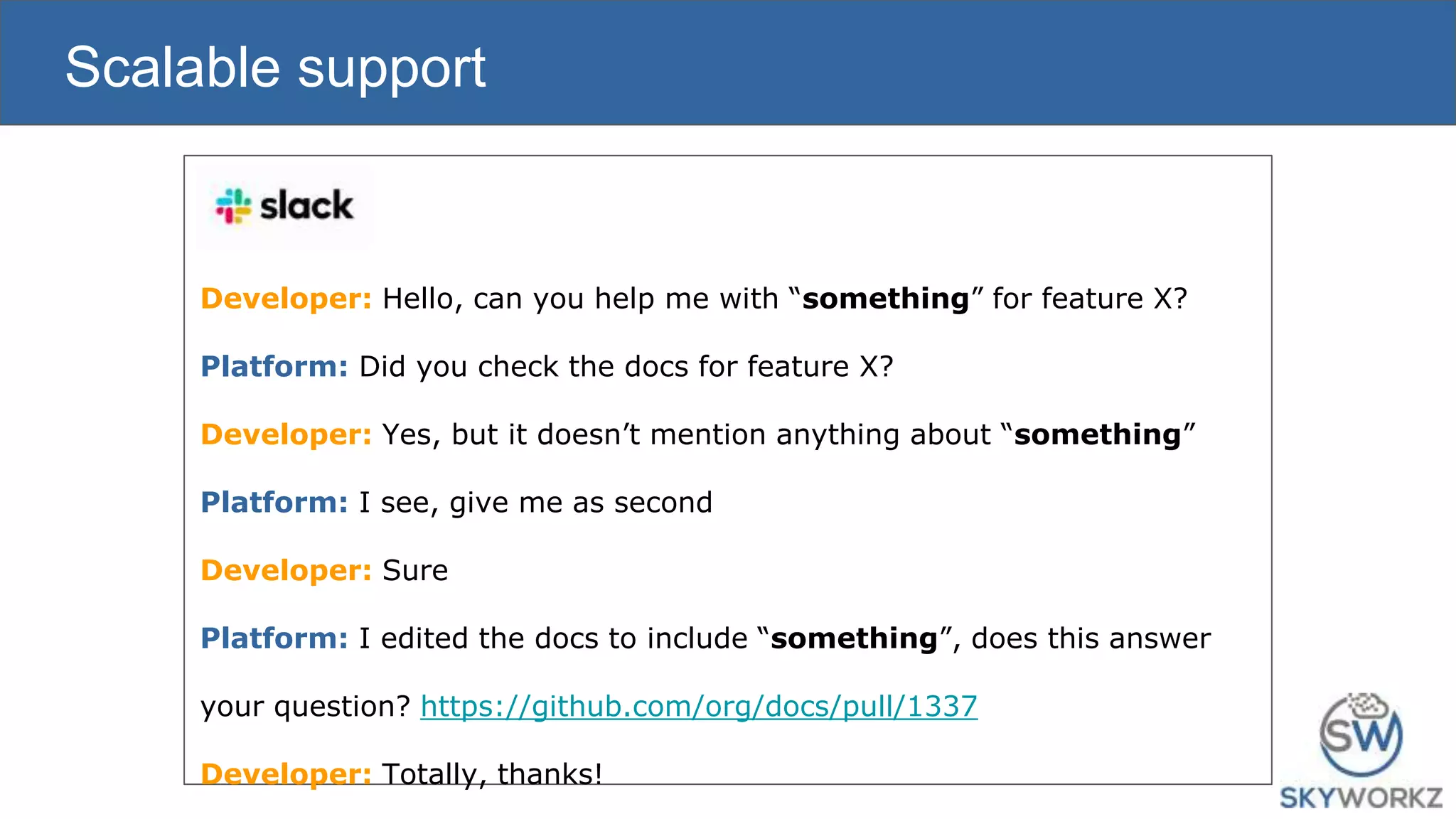 Scalable support
Developer: Hello, can you help me with “something” for feature X?
Platform: Did you check the docs for feature X?
Developer: Yes, but it doesn’t mention anything about “something”
Platform: I see, give me as second
Developer: Sure
Platform: I edited the docs to include “something”, does this answer
your question? https://github.com/org/docs/pull/1337
Developer: Totally, thanks!
 