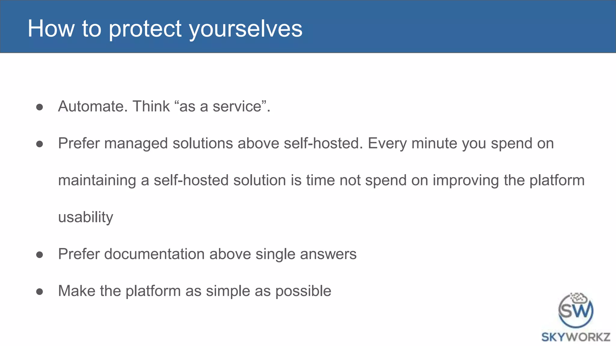 How to protect yourselves
● Automate. Think “as a service”.
● Prefer managed solutions above self-hosted. Every minute you spend on
maintaining a self-hosted solution is time not spend on improving the platform
usability
● Prefer documentation above single answers
● Make the platform as simple as possible
 
