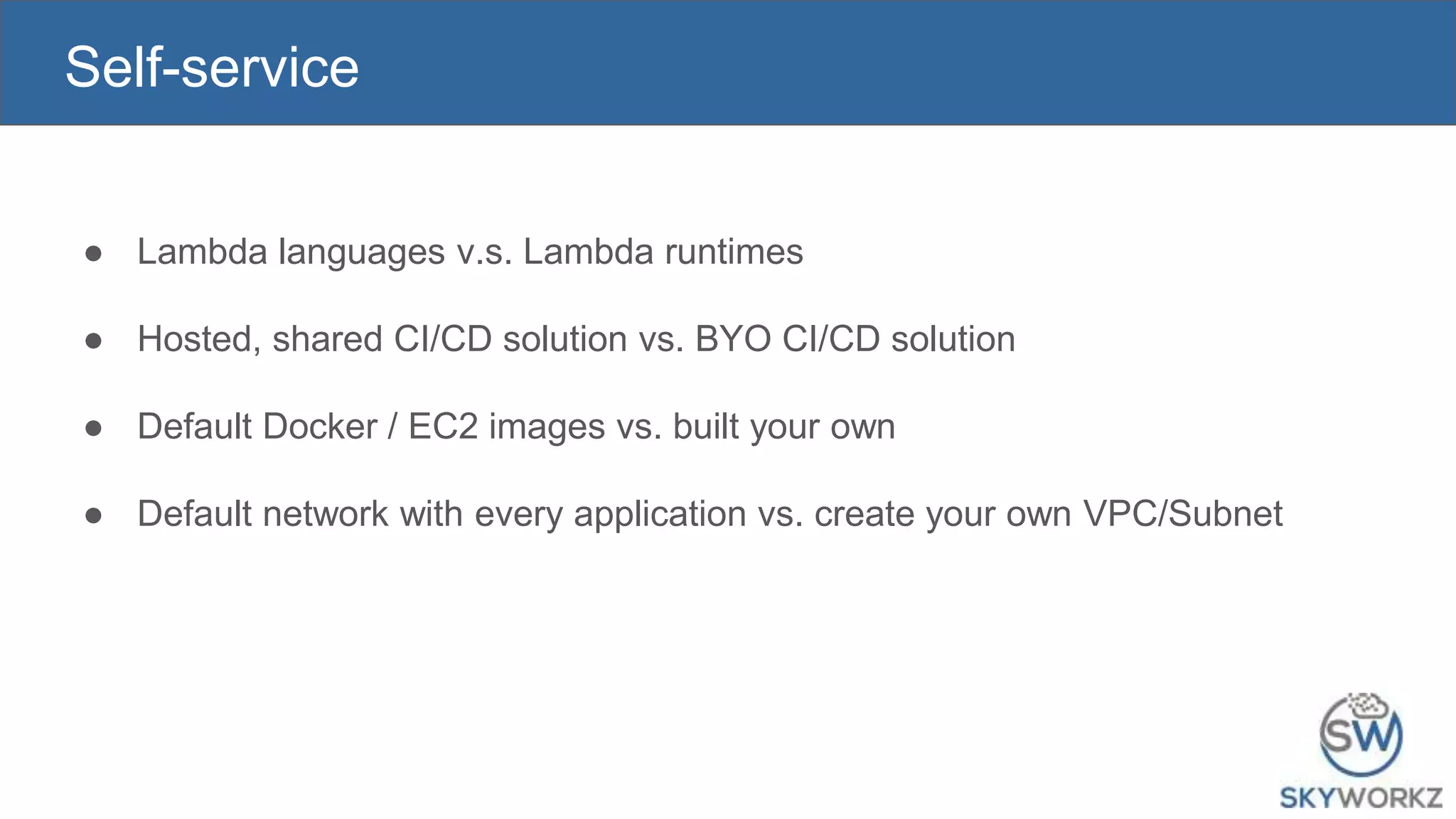 Self-service
● Lambda languages v.s. Lambda runtimes
● Hosted, shared CI/CD solution vs. BYO CI/CD solution
● Default Docker / EC2 images vs. built your own
● Default network with every application vs. create your own VPC/Subnet
 