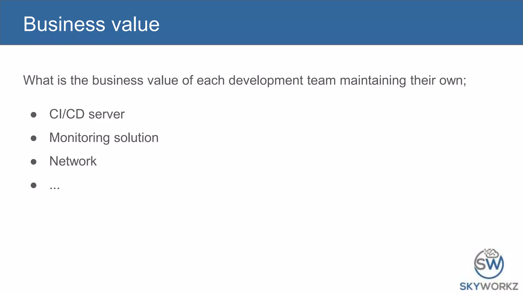 Business value
What is the business value of each development team maintaining their own;
● CI/CD server
● Monitoring solution
● Network
● ...
 