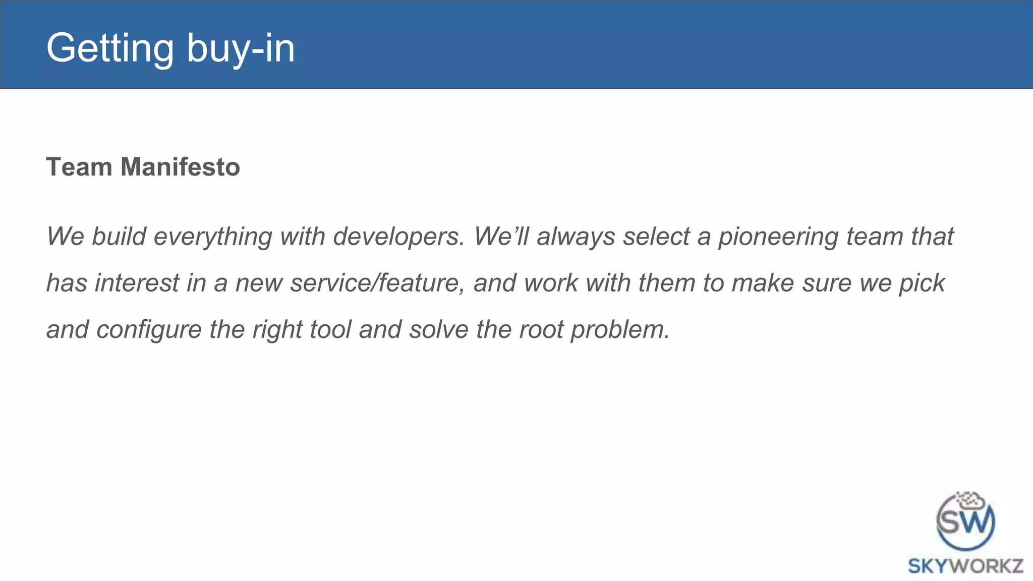 Getting buy-in
Team Manifesto
We build everything with developers. We’ll always select a pioneering team that
has interest in a new service/feature, and work with them to make sure we pick
and configure the right tool and solve the root problem.
 