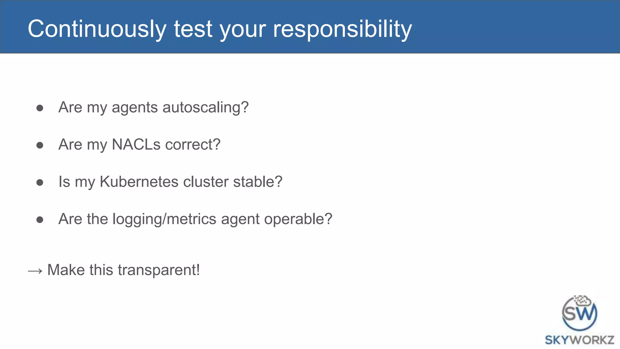 Continuously test your responsibility
● Are my agents autoscaling?
● Are my NACLs correct?
● Is my Kubernetes cluster stable?
● Are the logging/metrics agent operable?
→ Make this transparent!
 