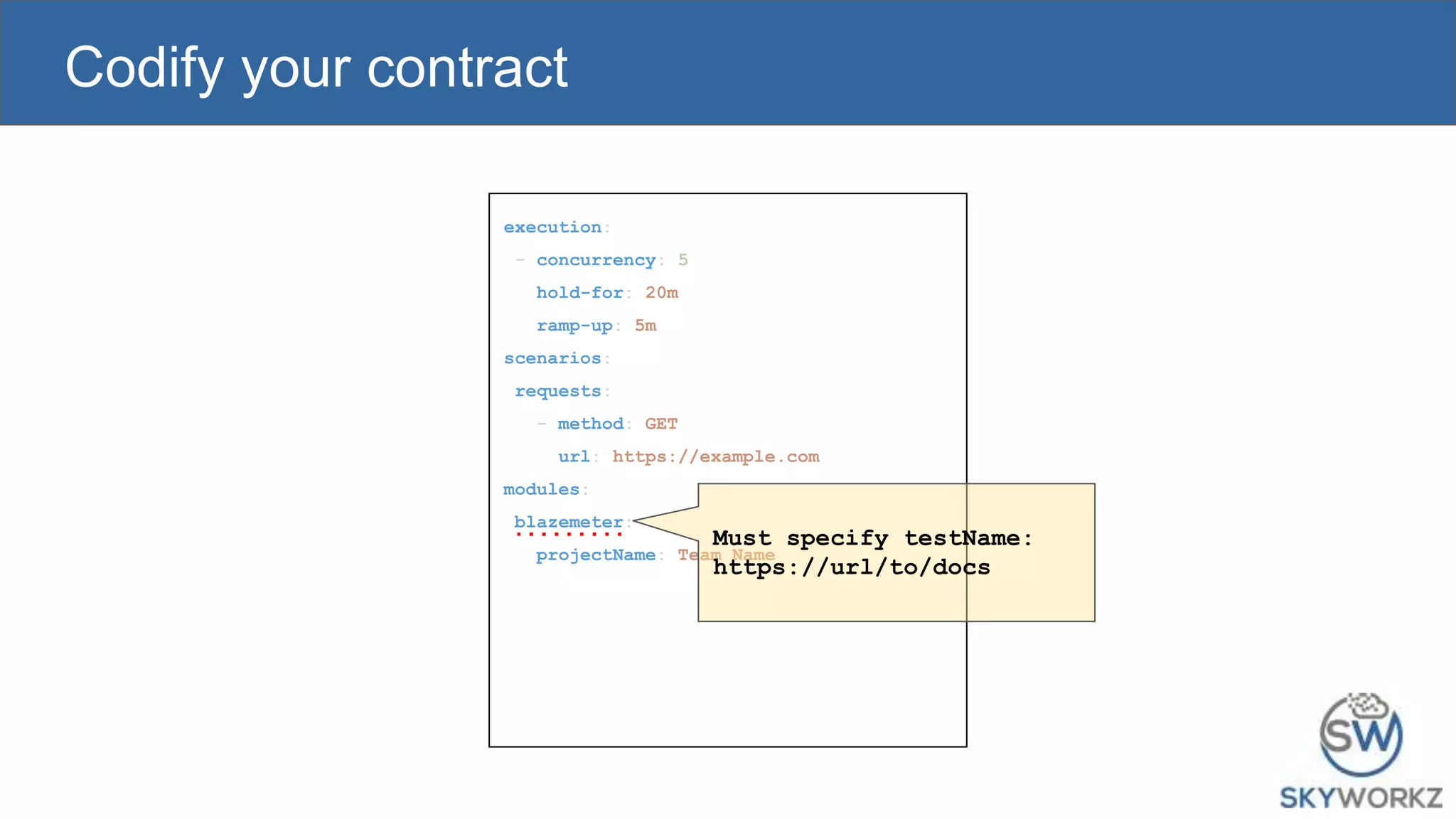 Codify your contract
execution:
- concurrency: 5
hold-for: 20m
ramp-up: 5m
scenarios:
requests:
- method: GET
url: https://example.com
modules:
blazemeter:
projectName: Team Name
Must specify testName:
https://url/to/docs
 