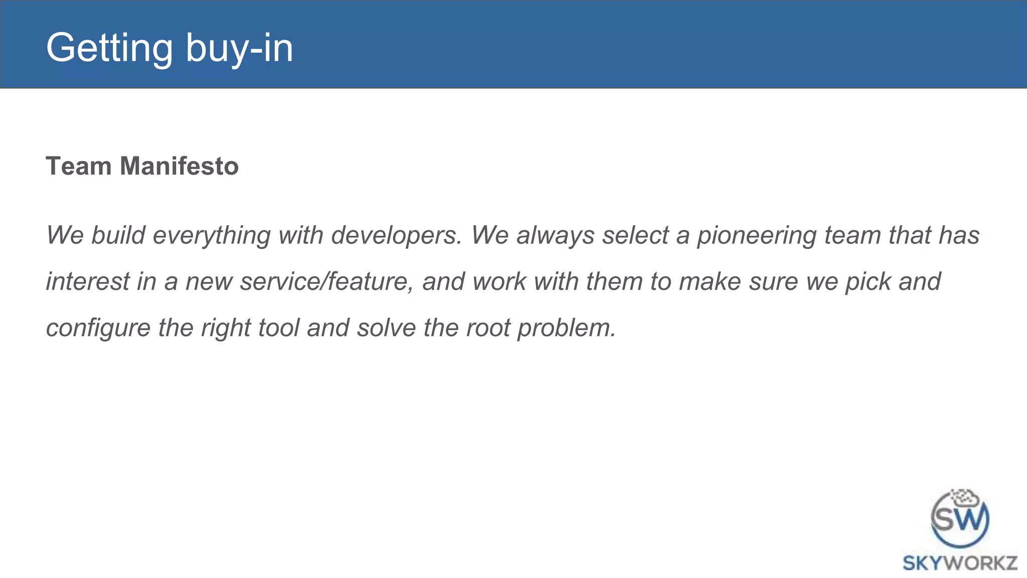 Getting buy-in
Team Manifesto
We build everything with developers. We always select a pioneering team that has
interest in a new service/feature, and work with them to make sure we pick and
configure the right tool and solve the root problem.
 
