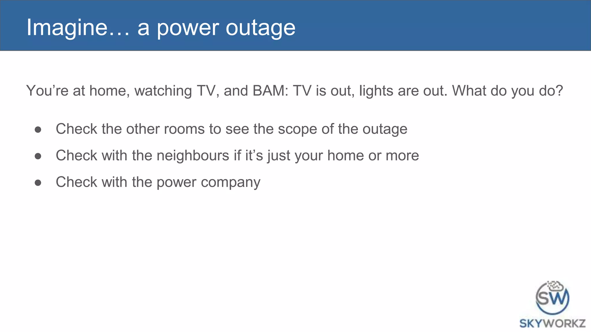 Imagine… a power outage
You’re at home, watching TV, and BAM: TV is out, lights are out. What do you do?
● Check the other rooms to see the scope of the outage
● Check with the neighbours if it’s just your home or more
● Check with the power company
 