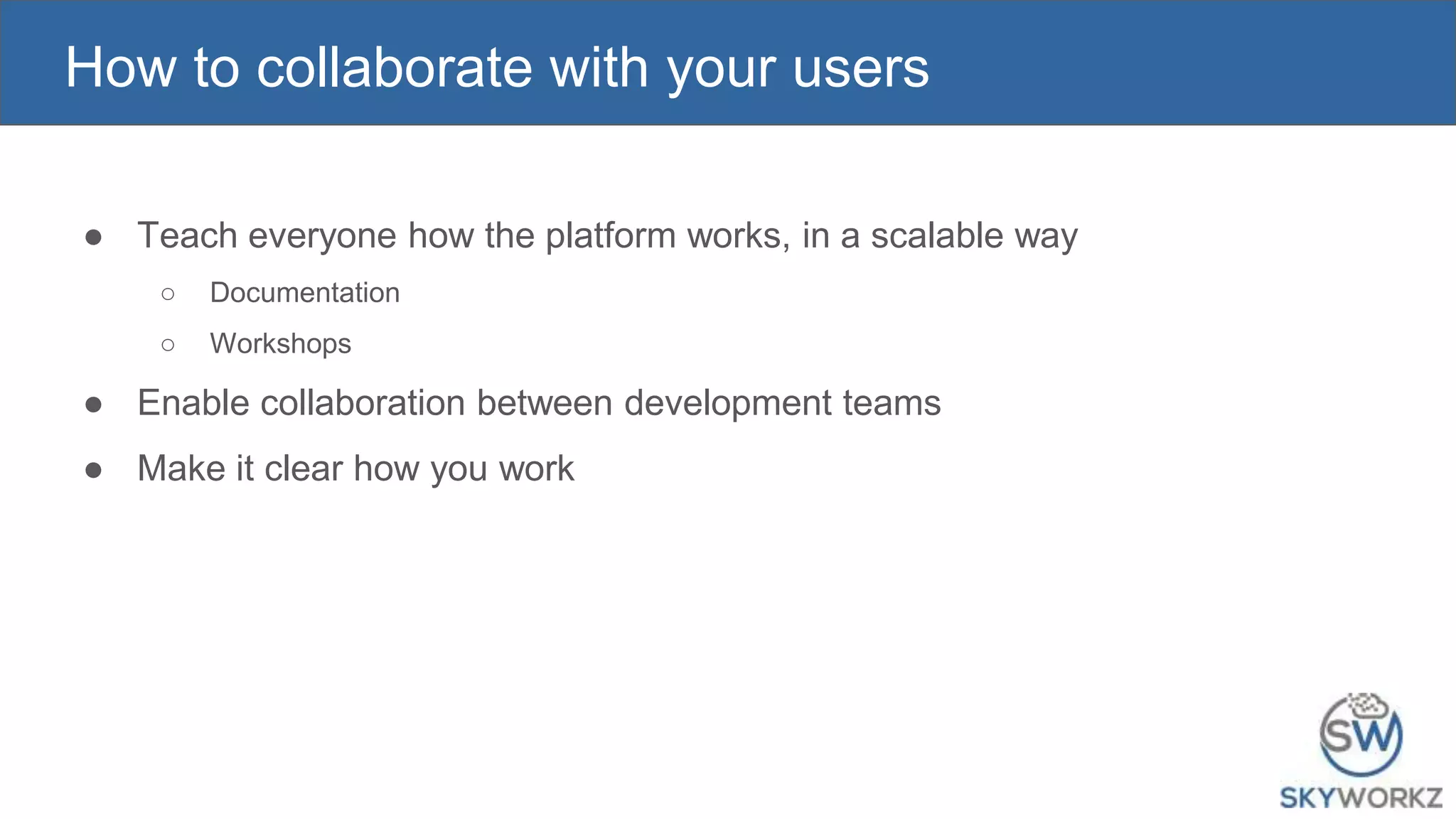 How to collaborate with your users
● Teach everyone how the platform works, in a scalable way
○ Documentation
○ Workshops
● Enable collaboration between development teams
● Make it clear how you work
 