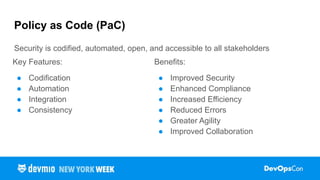 Policy as Code (PaC)
Security is codified, automated, open, and accessible to all stakeholders
Key Features:
● Codification
● Automation
● Integration
● Consistency
Benefits:
● Improved Security
● Enhanced Compliance
● Increased Efficiency
● Reduced Errors
● Greater Agility
● Improved Collaboration
 