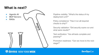 ● Agentic AI
● MCP Servers
● RAGs
What is next?
Pipeline visibility: "What's the status of my
deployment unit?"
Policy compliance: "Has it run all required
checks to ship?"
Security validation: "Did security scans run and
what were results?"
Test verification: "Are all tests complete and
passing?"
Promotion readiness: "Can we move to the next
stage?"
 