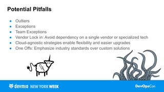 Potential Pitfalls
● Outliers
● Exceptions
● Team Exceptions
● Vendor Lock in: Avoid dependency on a single vendor or specialized tech
● Cloud-agnostic strategies enable flexibility and easier upgrades
● One Offs: Emphasize industry standards over custom solutions
 