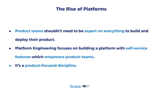 The Rise of Platforms
● Product teams shouldn’t need to be expert on everything to build and
deploy their product.
● Platform Engineering focuses on building a platform with self-service
features which empowers product teams.
● It’s a product-focused discipline.
 