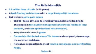 The Rails Monolith
● 2.5 million lines of code (in 10 years).
● A basic/boring architecture with a large PostgreSQL database.
● But we have some pain points:
○ 90,000+ tests, 20% end-to-end (Capybara/Selenium) leading to
challenges in test quality management (ﬂakiness), feedback loop
duration, and cost optimisations (test selection).
○ Keep the main branch green
○ Ownership distributed across 70+ teams and complexity to manage
the common codebase.
○ No feature segregation to meet varying compliance and certiﬁcation
needs.
 