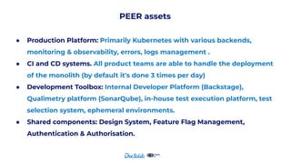 PEER assets
● Production Platform: Primarily Kubernetes with various backends,
monitoring & observability, errors, logs management .
● CI and CD systems. All product teams are able to handle the deployment
of the monolith (by default it's done 3 times per day)
● Development Toolbox: Internal Developer Platform (Backstage),
Qualimetry platform (SonarQube), in-house test execution platform, test
selection system, ephemeral environments.
● Shared components: Design System, Feature Flag Management,
Authentication & Authorisation.
 