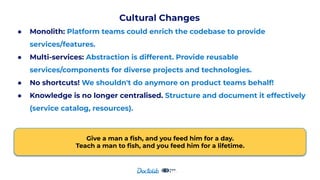 Cultural Changes
● Monolith: Platform teams could enrich the codebase to provide
services/features.
● Multi-services: Abstraction is different. Provide reusable
services/components for diverse projects and technologies.
● No shortcuts! We shouldn't do anymore on product teams behalf!
● Knowledge is no longer centralised. Structure and document it effectively
(service catalog, resources).
Give a man a ﬁsh, and you feed him for a day.
Teach a man to ﬁsh, and you feed him for a lifetime.
 