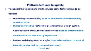 Platform features to update
● To support the transition to multi-services some features have to be
updated
○ Monitoring & observability must be adapted to allow traceability
across services.
○ Shared services like Feature Flag Management, Design System,
Authentication and Authorisation services must be extracted from
the monolith and reusable by any service
○ Release and deployment strategies have to be reviewed to allow all
teams to deploy their services autonomously.
 
