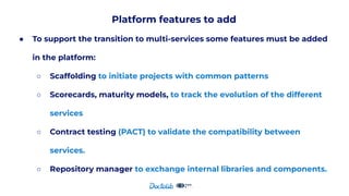 Platform features to add
● To support the transition to multi-services some features must be added
in the platform:
○ Scaffolding to initiate projects with common patterns
○ Scorecards, maturity models, to track the evolution of the different
services
○ Contract testing (PACT) to validate the compatibility between
services.
○ Repository manager to exchange internal libraries and components.
 