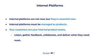 Internal Platforms
● Internal platforms are not new, but they're essential now.
● Internal platforms must be managed as products.
● Your customers are your internal product teams.
○ Listen, gather feedback, collaborate, and deliver what they need
most.
 