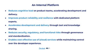 An Internal Platform
● Reduces cognitive load on product teams, accelerating development and
delivery.
● Improves product reliability and resilience with dedicated platform
experts.
● Accelerates development and delivery through tool and knowledge
sharing.
● Reduces security, regulatory, and functional risks through governance
and standardization.
● Enables cost-effective use of (cloud) services while maintaining control
over the developer experience.
 