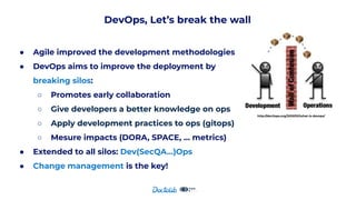 DevOps, Let’s break the wall
● Agile improved the development methodologies
● DevOps aims to improve the deployment by
breaking silos:
○ Promotes early collaboration
○ Give developers a better knowledge on ops
○ Apply development practices to ops (gitops)
○ Mesure impacts (DORA, SPACE, … metrics)
● Extended to all silos: Dev(SecQA…)Ops
● Change management is the key!
http://dev2ops.org/2010/02/what-is-devops/
 
