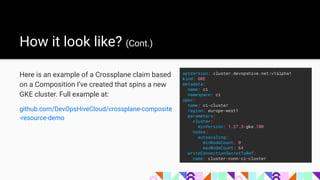How it look like? (Cont.)
Here is an example of a Crossplane claim based
on a Composition I’ve created that spins a new
GKE cluster. Full example at:
github.com/DevOpsHiveCloud/crossplane-composite
-resource-demo
apiVersion: cluster.devopshive.net/v1alpha1
kind: GKE
metadata:
name: ci
namespace: ci
spec:
name: ci-cluster
region: europe-west1
parameters:
cluster:
minVersion: 1.27.3-gke.100
nodes:
autoscaling:
minNodeCount: 0
maxNodeCount: 64
writeConnectionSecretToRef:
name: cluster-conn-ci-cluster
 