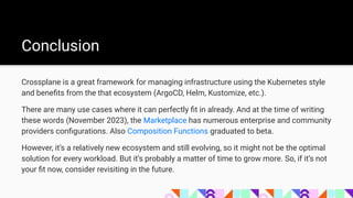 Crossplane is a great framework for managing infrastructure using the Kubernetes style
and beneﬁts from the that ecosystem (ArgoCD, Helm, Kustomize, etc.).
There are many use cases where it can perfectly ﬁt in already. And at the time of writing
these words (November 2023), the Marketplace has numerous enterprise and community
providers conﬁgurations. Also Composition Functions graduated to beta.
However, it’s a relatively new ecosystem and still evolving, so it might not be the optimal
solution for every workload. But it’s probably a matter of time to grow more. So, if it’s not
your ﬁt now, consider revisiting in the future.
Conclusion
 