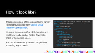 How it look like?
This is an example of Crossplane Claim, namely
PostgreSQLInstance from Google Cloud
Platform Conﬁguration.
It’s same like any manifest of Kubernetes and
could be even be part of GitOps ﬂow, Helm
chart, or Kustomize object.
You can also created your own composition
according to you needs.
apiVersion: gcp.platformref.upbound.io/v1alpha1
kind: PostgreSQLInstance
metadata:
name: super-app-db
namespace: super-app
spec:
parameters:
storageGB: 10
passwordSecretRef:
namespace: default
name: psql-secret
key: password
clusterRef:
id: platform-ref-gcp-cluster
writeConnectionSecretToRef:
name: platform-ref-gcp-db-con
 