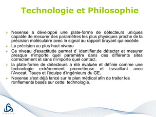 Technologie et PhilosophieNexense a développé une plate-forme de détecteurs uniques capable de mesurer des paramètres les plus physiques proche de la précision moléculaire avec le signal au rapport bruyant qui excède 