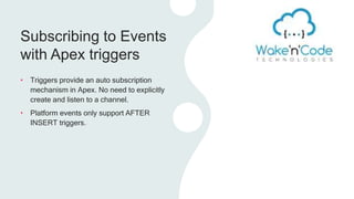 Subscribing to Events
with Apex triggers
• Triggers provide an auto subscription
mechanism in Apex. No need to explicitly
create and listen to a channel.
• Platform events only support AFTER
INSERT triggers.
 