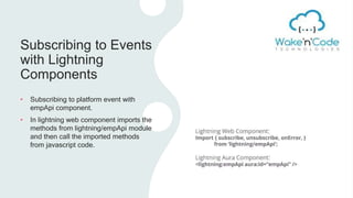 Subscribing to Events
with Lightning
Components
• Subscribing to platform event with
empApi component.
• In lightning web component imports the
methods from lightning/empApi module
and then call the imported methods
from javascript code.
 