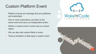 Custom Platform Event
• Platform events are message that are published
and subscribed.
• One or more subscribers can listen to the
same event and carry out independent action.
• Define a custom event in same way as custom
object.
• We can also add custom fields in event.
• There is limitation of data type in custom event.
 