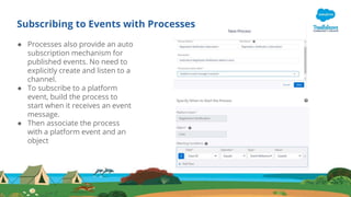 Subscribing to Events with Processes
● Processes also provide an auto
subscription mechanism for
published events. No need to
explicitly create and listen to a
channel.
● To subscribe to a platform
event, build the process to
start when it receives an event
message.
● Then associate the process
with a platform event and an
object
 