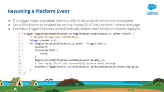 Resuming a Platform Event
● If a trigger stops execution intentionally or because of unhandled exception
● Set a checkpoint to resume by setting replay ID of last successful event message.
● EventBus.TriggerContext.currentContext().setResumeCheckpoint(event.replayId)
 