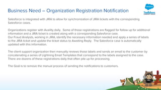 Business Need – Organization Registration Notification
Salesforce is integrated with JIRA to allow for synchronization of JIRA tickets with the corresponding
Salesforce cases.
Organizations register with Availity daily. Some of those registrations are flagged for follow up for additional
information and a JIRA ticket is created along with a corresponding Salesforce case.
Our Fraud Analysts, working in JIRA, identify the necessary information needed and apply a series of labels
to the JIRA ticket and update the ticket status to Awaiting Reply. The Salesforce case is automatically
updated with this information.
The client support organization then manually reviews those labels and sends an email to the customer by
concatenating a series of Lightning Email Templates that correspond to the labels assigned to the case.
There are dozens of these registrations daily that often pile up for processing.
The Goal is to remove the manual process of sending the notifications to customers.
 