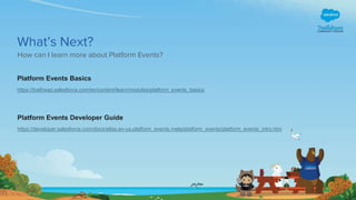 What’s Next?
How can I learn more about Platform Events?
Platform Events Developer Guide
https://developer.salesforce.com/docs/atlas.en-us.platform_events.meta/platform_events/platform_events_intro.htm
Platform Events Basics
https://trailhead.salesforce.com/en/content/learn/modules/platform_events_basics
 