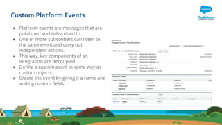 Custom Platform Events
● Platform events are messages that are
published and subscribed to.
● One or more subscribers can listen to
the same event and carry out
independent actions.
● This way, key components of an
integration are decoupled.
● Define a custom event in same way as
custom objects.
● Create the event by giving it a name and
adding custom fields.
 