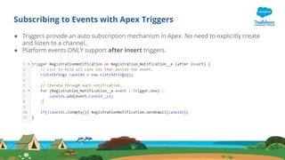 Subscribing to Events with Apex Triggers
● Triggers provide an auto subscription mechanism in Apex. No need to explicitly create
and listen to a channel.
● Platform events ONLY support after insert triggers.
 